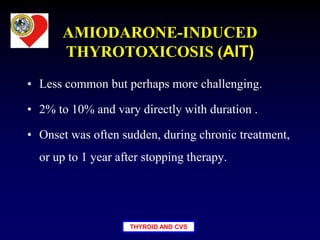 THYROID AND CVS
AMIODARONE-INDUCED
THYROTOXICOSIS (AIT)
• Less common but perhaps more challenging.
• 2% to 10% and vary directly with duration .
• Onset was often sudden, during chronic treatment,
or up to 1 year after stopping therapy.
 