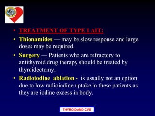 THYROID AND CVS
• TREATMENT OF TYPE I AIT:
• Thionamides — may be slow response and large
doses may be required.
• Surgery — Patients who are refractory to
antithyroid drug therapy should be treated by
thyroidectomy.
• Radioiodine ablation - is usually not an option
due to low radioiodine uptake in these patients as
they are iodine excess in body.
 