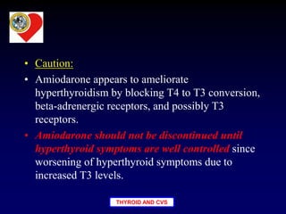 THYROID AND CVS
• Caution:
• Amiodarone appears to ameliorate
hyperthyroidism by blocking T4 to T3 conversion,
beta-adrenergic receptors, and possibly T3
receptors.
• Amiodarone should not be discontinued until
hyperthyroid symptoms are well controlled since
worsening of hyperthyroid symptoms due to
increased T3 levels.
 