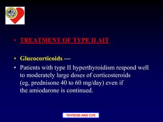 THYROID AND CVS
• TREATMENT OF TYPE II AIT
• Glucocorticoids —
• Patients with type II hyperthyroidism respond well
to moderately large doses of corticosteroids
(eg, prednisone 40 to 60 mg/day) even if
the amiodarone is continued.
 