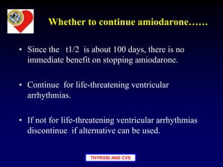 THYROID AND CVS
Whether to continue amiodarone……
• Since the t1/2 is about 100 days, there is no
immediate benefit on stopping amiodarone.
• Continue for life-threatening ventricular
arrhythmias.
• If not for life-threatening ventricular arrhythmias
discontinue if alternative can be used.
 
