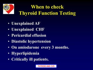 THYROID AND CVS
When to check
Thyroid Function Testing
• Unexplained AF
• Unexplained CHF
• Pericardial effusion
• Diastolic hypertension
• On amiodarone every 3 months.
• Hyperlipidemia
• Critically ill patients.
 