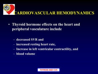 THYROID AND CVS
CARDIOVASCULAR HEMODYNAMICS
• Thyroid hormone effects on the heart and
peripheral vasculature include
– decreased SVR and
– increased resting heart rate,
– Increase in left ventricular contractility, and
– blood volume
 
