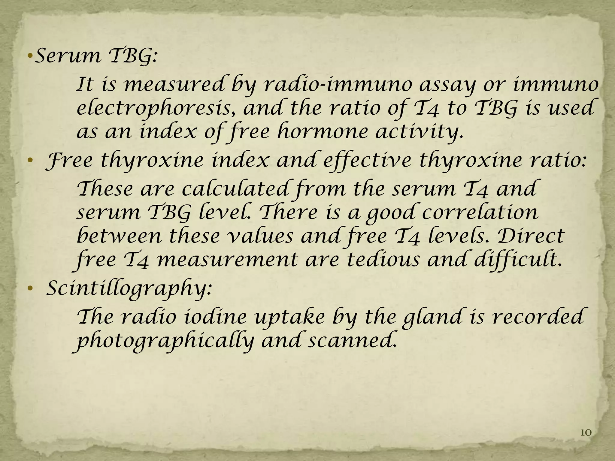 •Serum TBG:
     It is measured by radio-immuno assay or immuno
     electrophoresis, and the ratio of T4 to TBG is used
     as an index of free hormone activity.
• Free thyroxine index and effective thyroxine ratio:
     These are calculated from the serum T4 and
     serum TBG level. There is a good correlation
     between these values and free T4 levels. Direct
     free T4 measurement are tedious and difficult.
• Scintillography:
     The radio iodine uptake by the gland is recorded
     photographically and scanned.



                                                      10
 