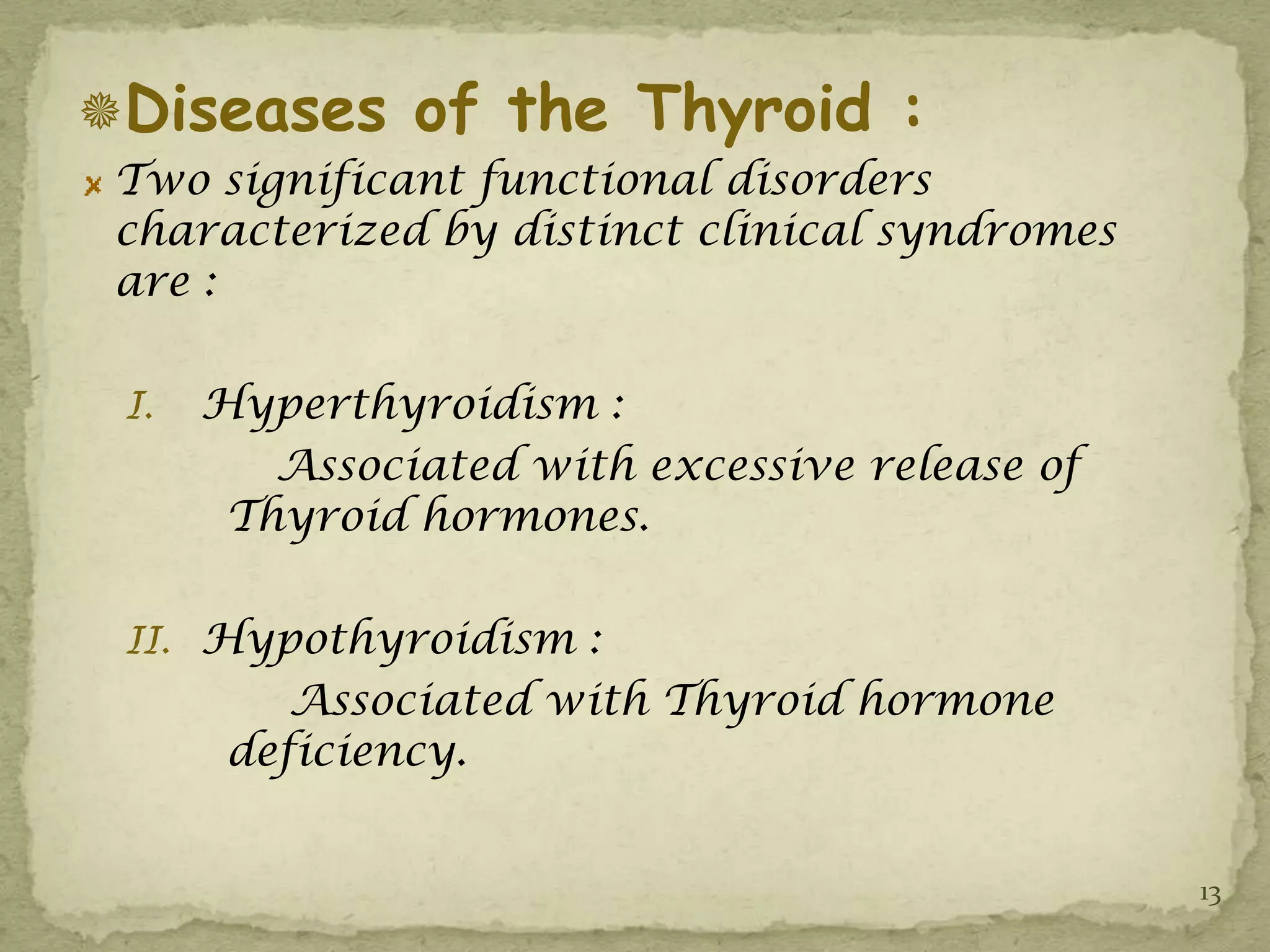 Diseases of the Thyroid :
 Two significant functional disorders
 characterized by distinct clinical syndromes
 are :

 I.   Hyperthyroidism :
         Associated with excessive release of
       Thyroid hormones.

 II. Hypothyroidism :
          Associated with Thyroid hormone
       deficiency.


                                                13
 