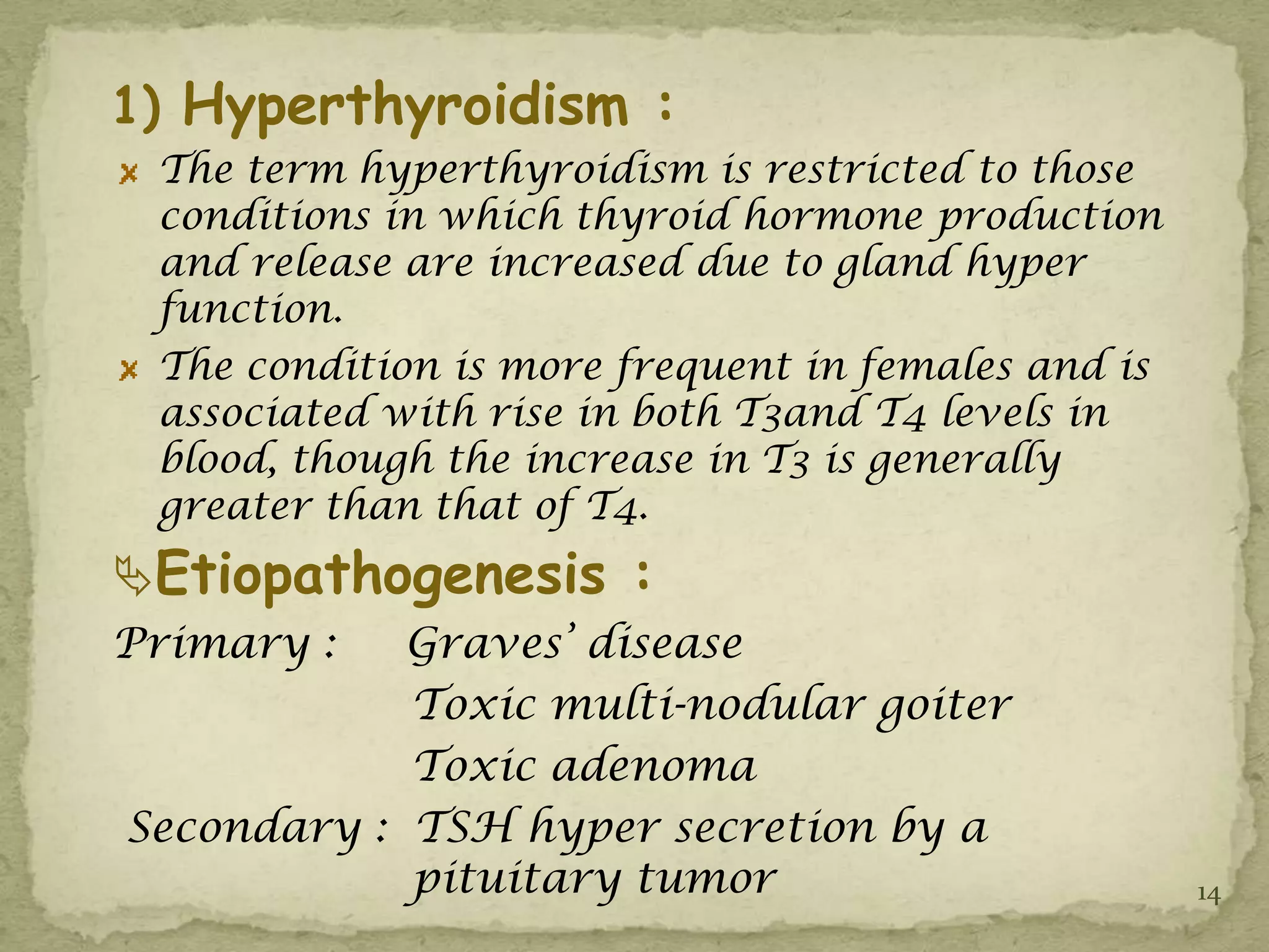 1) Hyperthyroidism :
 The term hyperthyroidism is restricted to those
 conditions in which thyroid hormone production
 and release are increased due to gland hyper
 function.
 The condition is more frequent in females and is
 associated with rise in both T3and T4 levels in
 blood, though the increase in T3 is generally
 greater than that of T4.
Etiopathogenesis :
Primary :   Graves’ disease
            Toxic multi-nodular goiter
            Toxic adenoma
Secondary : TSH hyper secretion by a
            pituitary tumor                         14
 