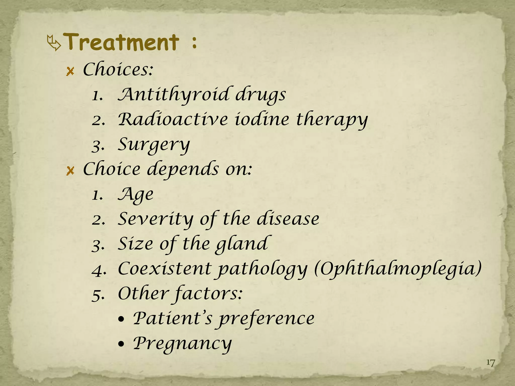 Treatment :
  Choices:
   1. Antithyroid drugs
   2. Radioactive iodine therapy
   3. Surgery
  Choice depends on:
   1. Age
   2. Severity of the disease
   3. Size of the gland
   4. Coexistent pathology (Ophthalmoplegia)
   5. Other factors:
       Patient’s preference
       Pregnancy
                                               17
 