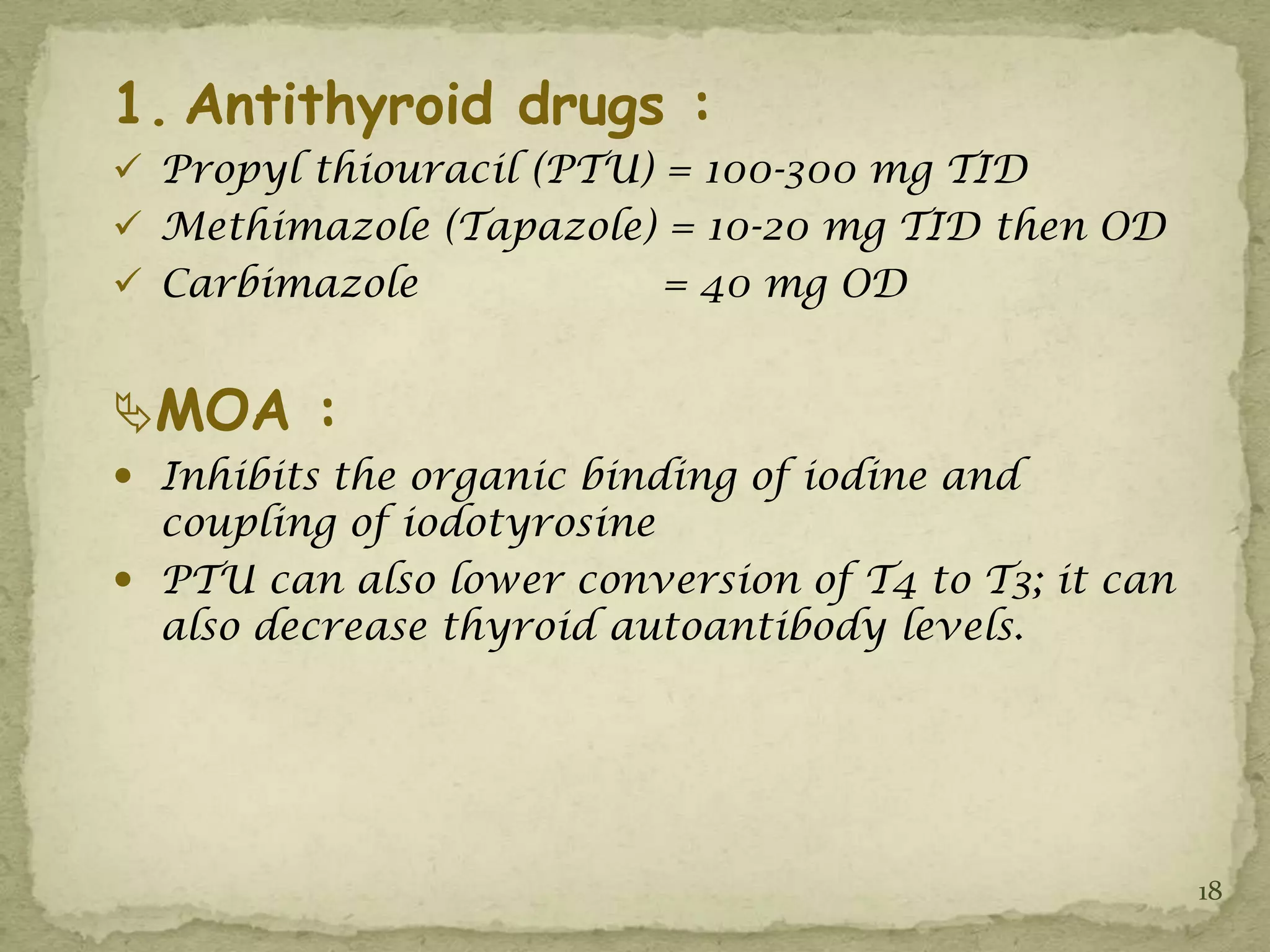 1. Antithyroid drugs :
 Propyl thiouracil (PTU) = 100-300 mg TID
 Methimazole (Tapazole) = 10-20 mg TID then OD
 Carbimazole             = 40 mg OD


MOA :
 Inhibits the organic binding of iodine and
  coupling of iodotyrosine
 PTU can also lower conversion of T4 to T3; it can
  also decrease thyroid autoantibody levels.




                                                      18
 