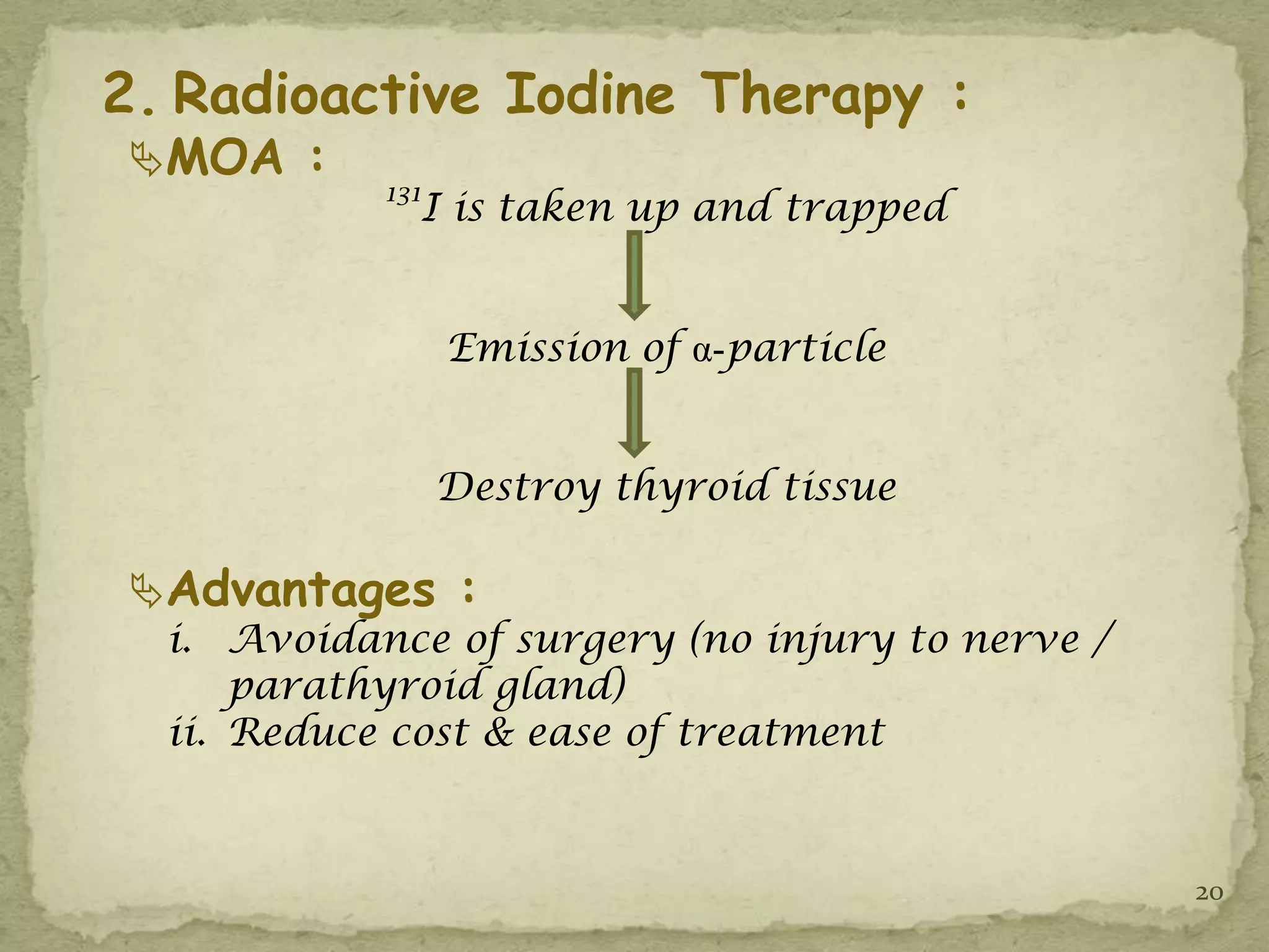 2. Radioactive Iodine Therapy :
MOA :
            131
              I is taken up and trapped


                  Emission of α-particle


                  Destroy thyroid tissue

Advantages :
  i. Avoidance of surgery (no injury to nerve /
      parathyroid gland)
  ii. Reduce cost & ease of treatment


                                                  20
 