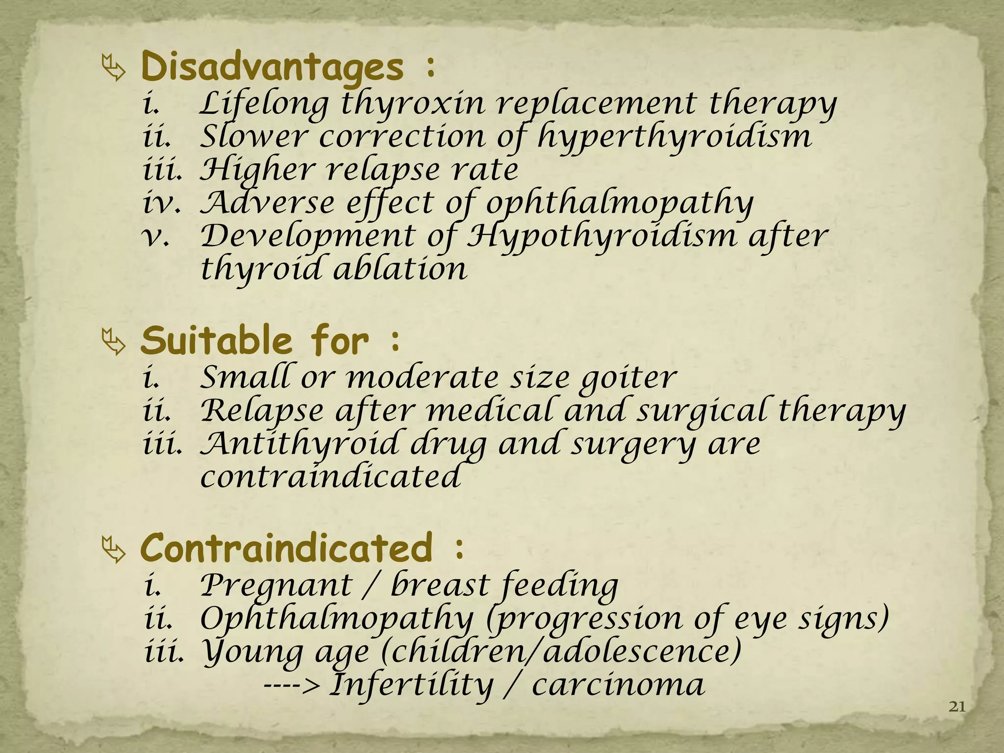  Disadvantages :
  i.     Lifelong thyroxin replacement therapy
  ii.    Slower correction of hyperthyroidism
  iii.   Higher relapse rate
  iv.    Adverse effect of ophthalmopathy
  v.     Development of Hypothyroidism after
         thyroid ablation

 Suitable for :
  i. Small or moderate size goiter
  ii. Relapse after medical and surgical therapy
  iii. Antithyroid drug and surgery are
       contraindicated

 Contraindicated :
  i. Pregnant / breast feeding
  ii. Ophthalmopathy (progression of eye signs)
  iii. Young age (children/adolescence)
          ----> Infertility / carcinoma
                                                   21
 