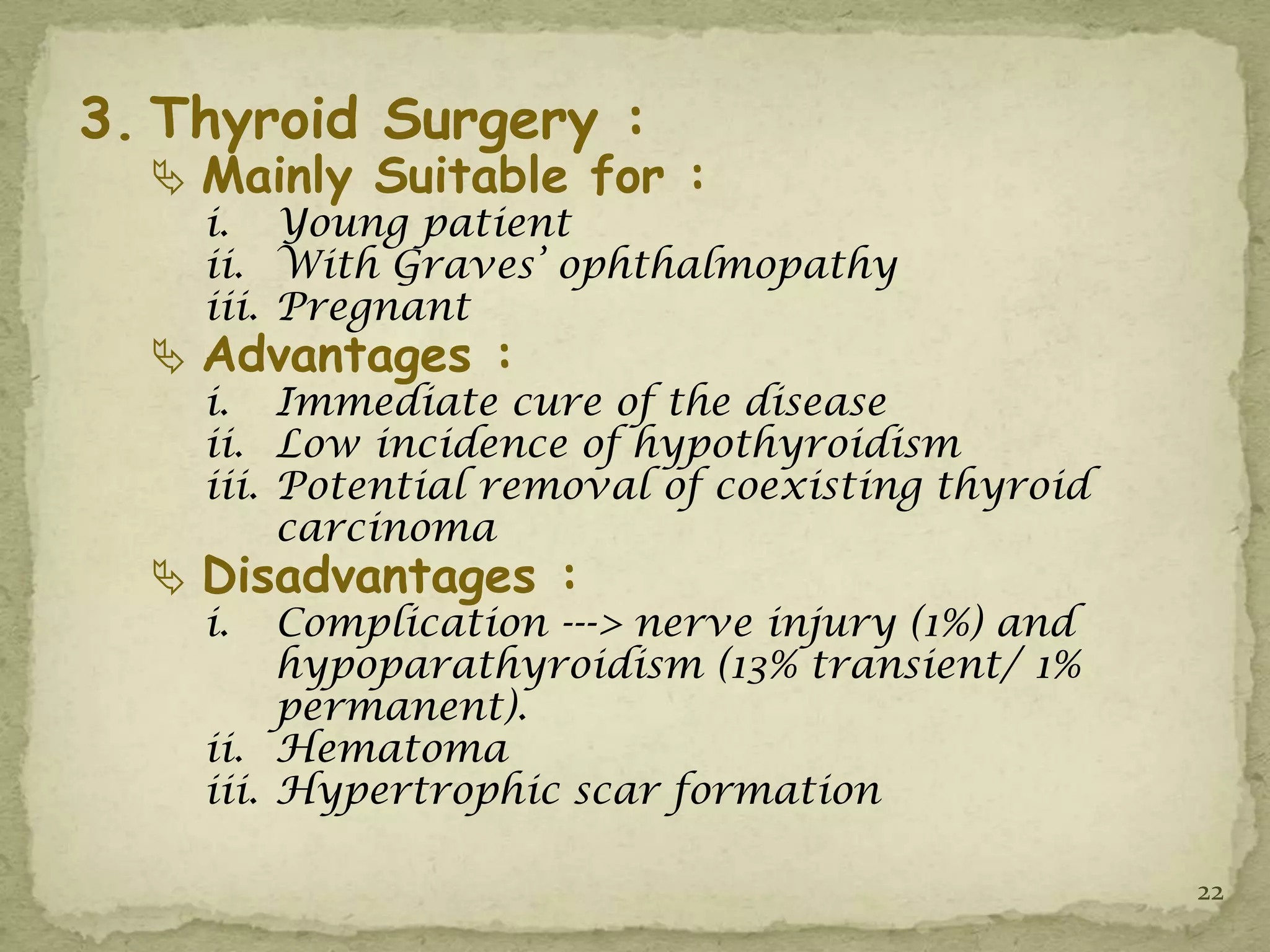 3. Thyroid Surgery :
   Mainly Suitable for :
    i. Young patient
    ii. With Graves’ ophthalmopathy
    iii. Pregnant
   Advantages :
    i. Immediate cure of the disease
    ii. Low incidence of hypothyroidism
    iii. Potential removal of coexisting thyroid
         carcinoma
   Disadvantages :
    i.   Complication ---> nerve injury (1%) and
         hypoparathyroidism (13% transient/ 1%
         permanent).
    ii. Hematoma
    iii. Hypertrophic scar formation

                                                   22
 