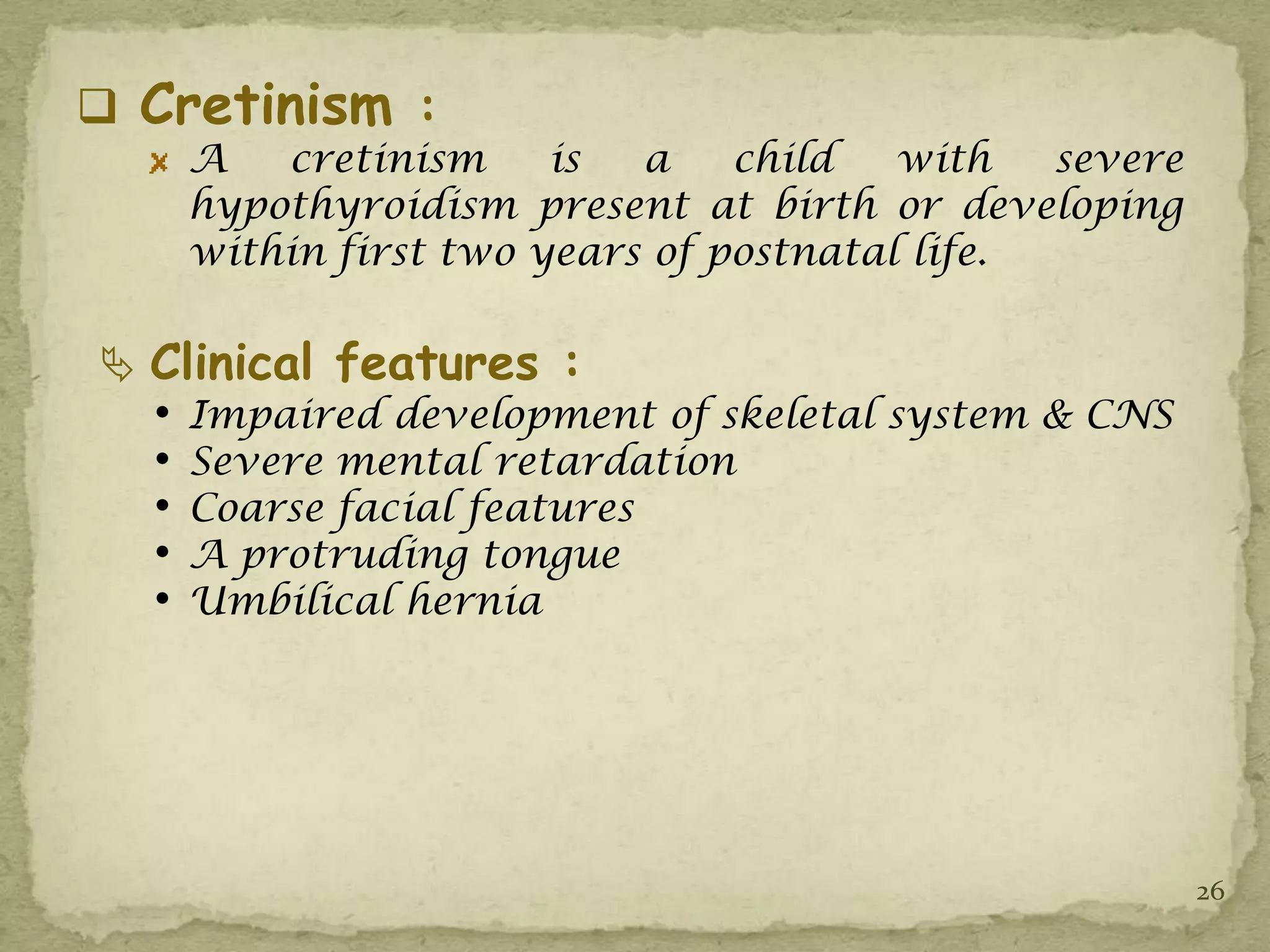  Cretinism :
      A   cretinism     is  a    child   with   severe
      hypothyroidism present at birth or developing
      within first two years of postnatal life.

 Clinical features :
  •   Impaired development of skeletal system & CNS
  •   Severe mental retardation
  •   Coarse facial features
  •   A protruding tongue
  •   Umbilical hernia




                                                         26
 