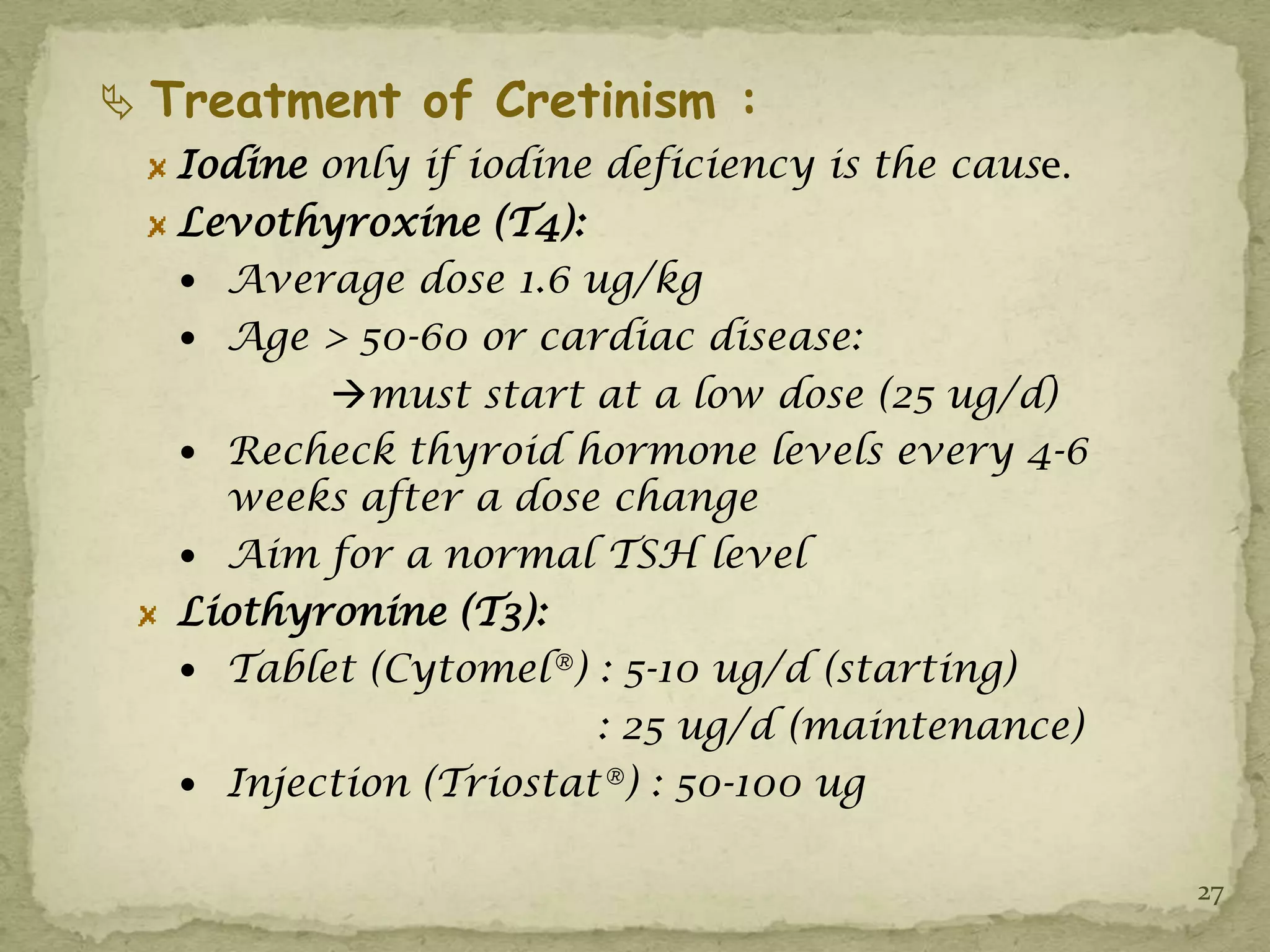  Treatment of Cretinism :
   Iodine only if iodine deficiency is the cause.
   Levothyroxine (T4):
    Average dose 1.6 ug/kg
    Age > 50-60 or cardiac disease:
          must start at a low dose (25 ug/d)
    Recheck thyroid hormone levels every 4-6
     weeks after a dose change
    Aim for a normal TSH level
   Liothyronine (T3):
    Tablet (Cytomel®) : 5-10 ug/d (starting)
                        : 25 ug/d (maintenance)
    Injection (Triostat®) : 50-100 ug


                                                    27
 