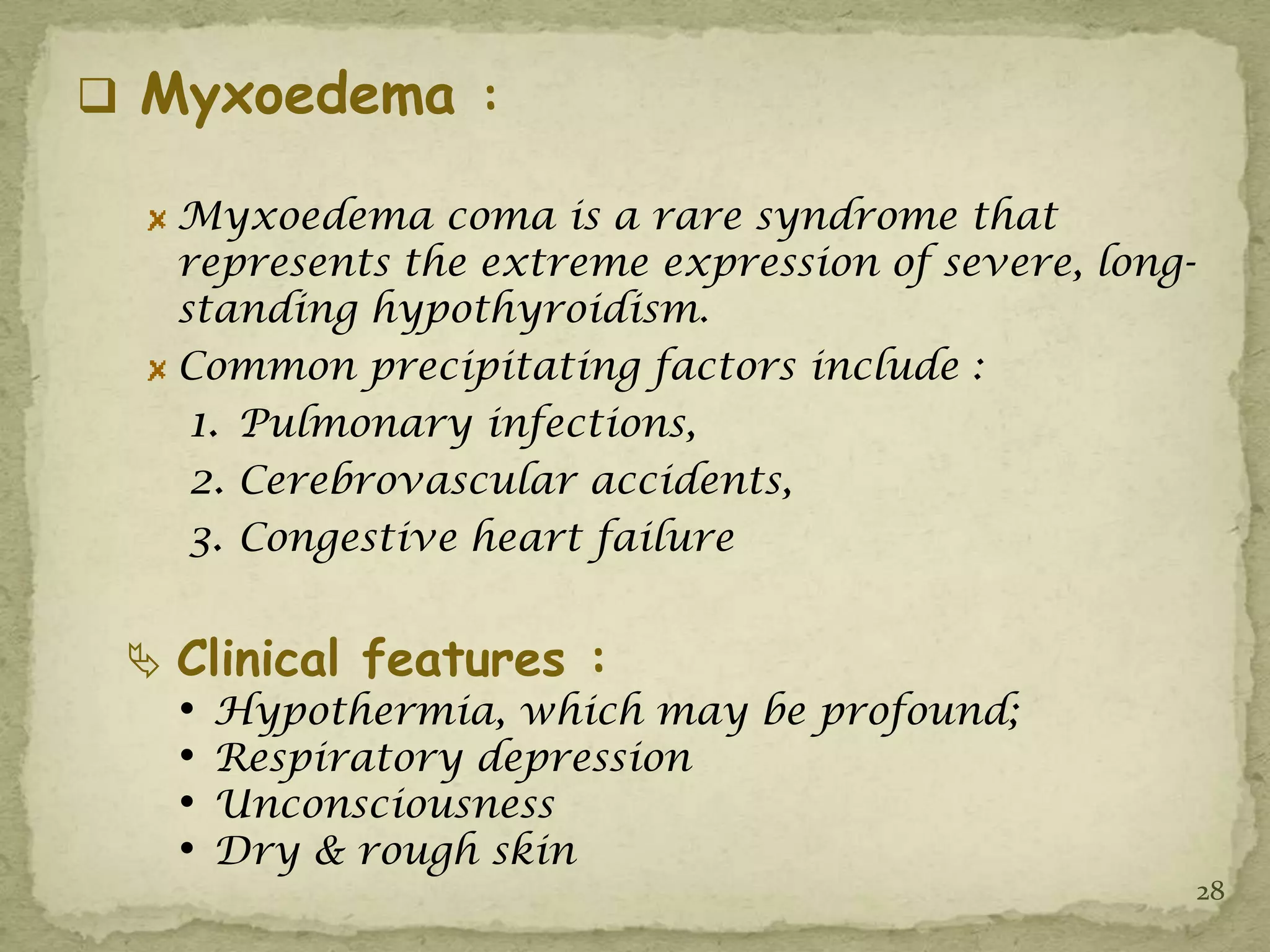  Myxoedema :

   Myxoedema coma is a rare syndrome that
   represents the extreme expression of severe, long-
   standing hypothyroidism.
   Common precipitating factors include :
    1. Pulmonary infections,
    2. Cerebrovascular accidents,
    3. Congestive heart failure

  Clinical features :
   •   Hypothermia, which may be profound;
   •   Respiratory depression
   •   Unconsciousness
   •   Dry & rough skin
                                                        28
 