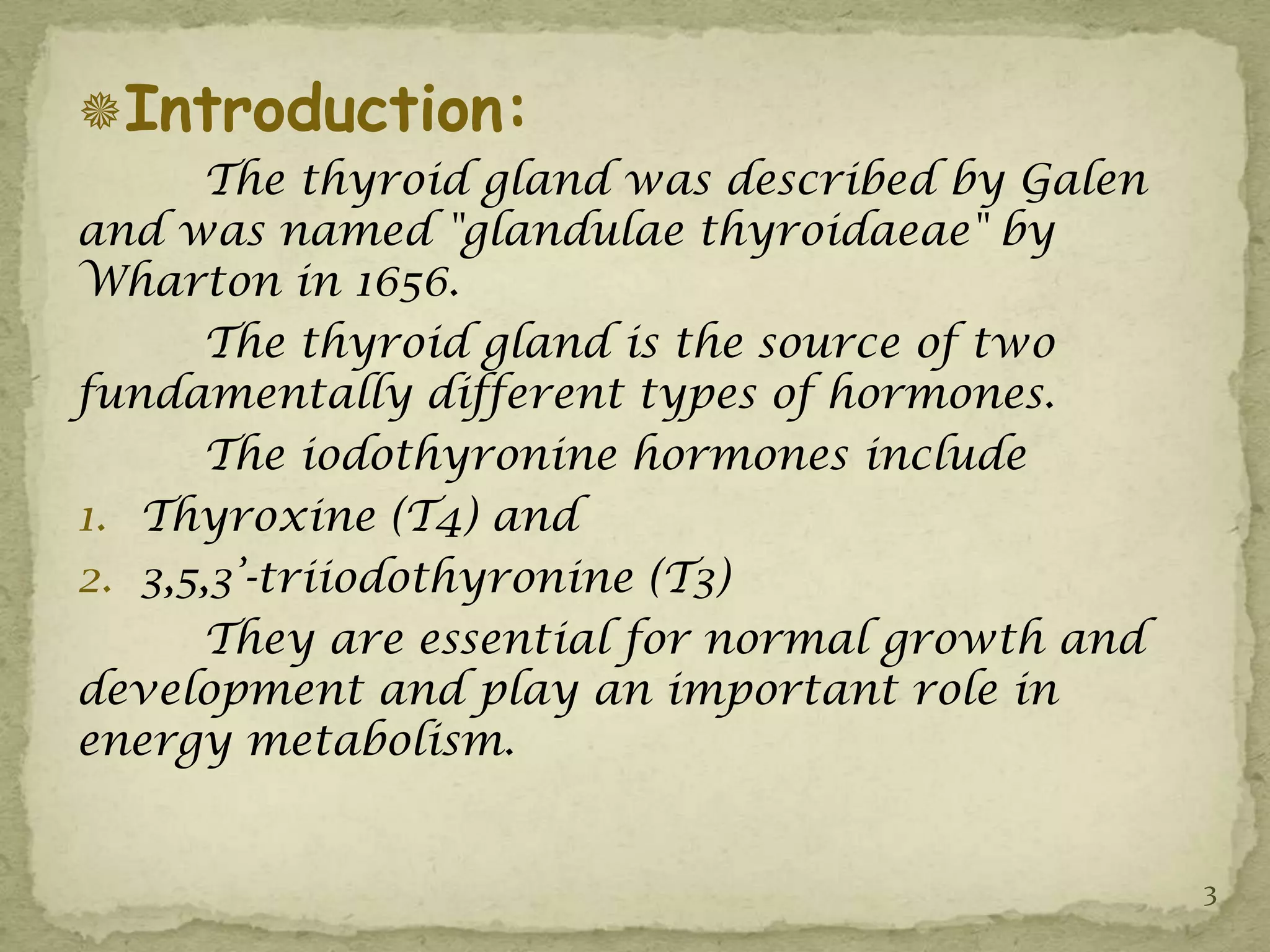 Introduction:
      The thyroid gland was described by Galen
and was named "glandulae thyroidaeae" by
Wharton in 1656.
      The thyroid gland is the source of two
fundamentally different types of hormones.
      The iodothyronine hormones include
1. Thyroxine (T4) and
2. 3,5,3’-triiodothyronine (T3)
      They are essential for normal growth and
development and play an important role in
energy metabolism.


                                                 3
 
