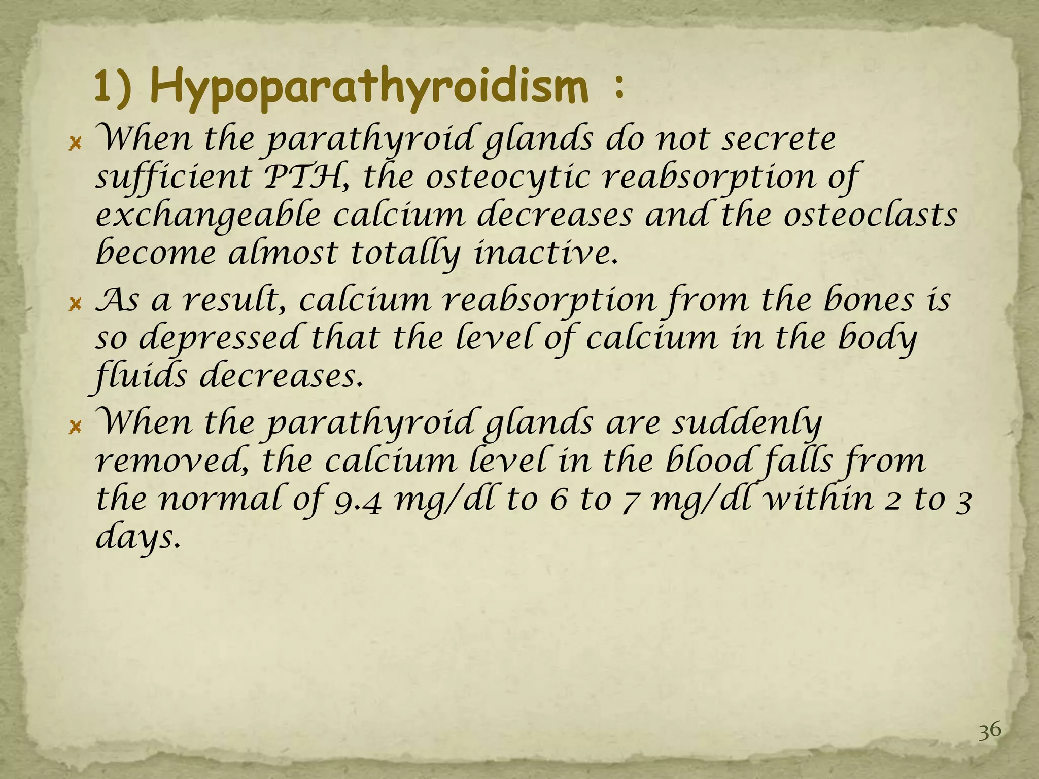 1) Hypoparathyroidism :
When the parathyroid glands do not secrete
sufficient PTH, the osteocytic reabsorption of
exchangeable calcium decreases and the osteoclasts
become almost totally inactive.
As a result, calcium reabsorption from the bones is
so depressed that the level of calcium in the body
fluids decreases.
When the parathyroid glands are suddenly
removed, the calcium level in the blood falls from
the normal of 9.4 mg/dl to 6 to 7 mg/dl within 2 to 3
days.




                                                        36
 