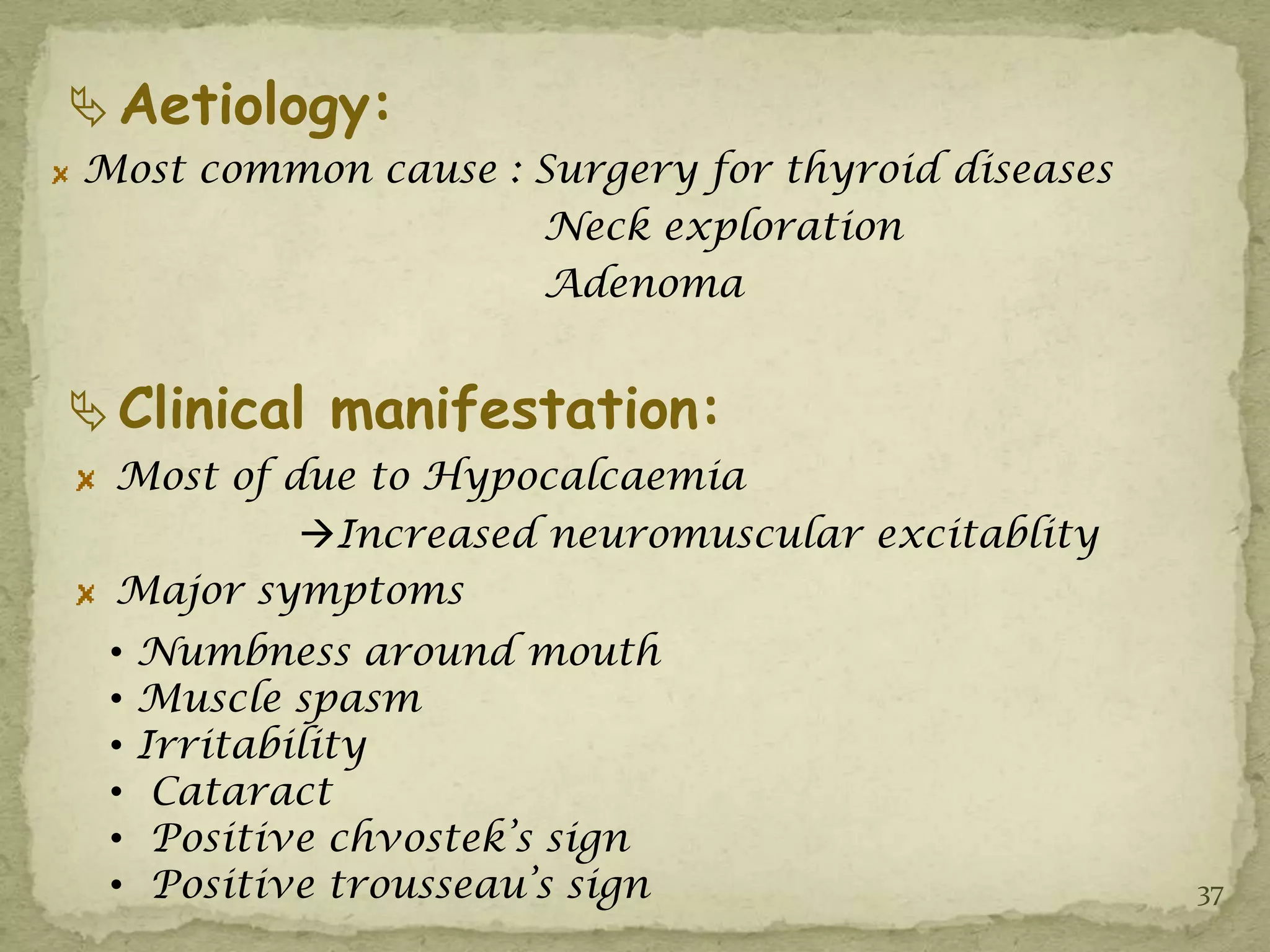  Aetiology:
Most common cause : Surgery for thyroid diseases
                    Neck exploration
                    Adenoma


 Clinical manifestation:
 Most of due to Hypocalcaemia
          Increased neuromuscular excitablity
 Major symptoms
 •   Numbness around mouth
 •   Muscle spasm
 •   Irritability
 •    Cataract
 •    Positive chvostek’s sign
 •    Positive trousseau’s sign                    37
 