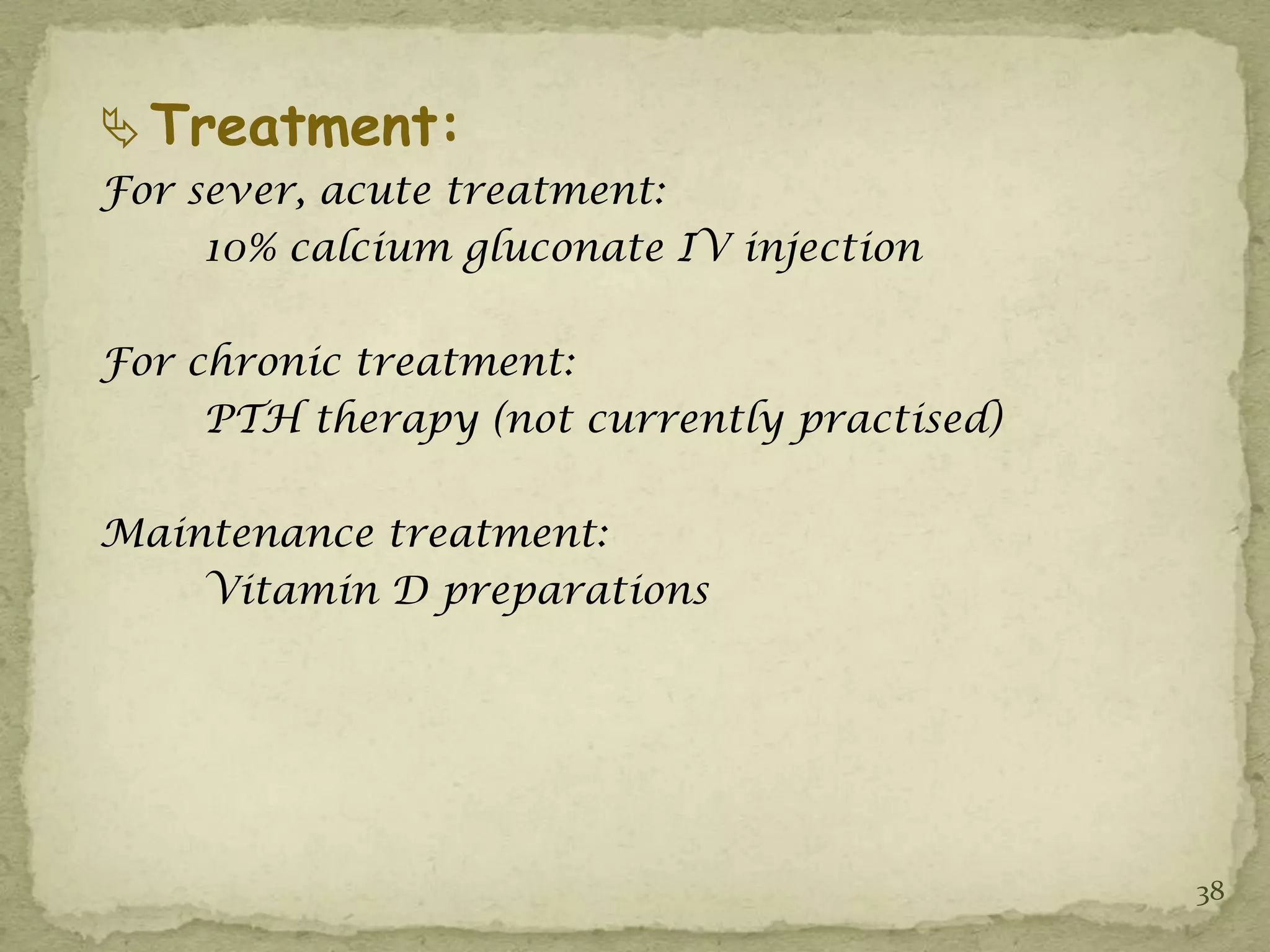  Treatment:
For sever, acute treatment:
     10% calcium gluconate IV injection

For chronic treatment:
     PTH therapy (not currently practised)

Maintenance treatment:
    Vitamin D preparations




                                             38
 