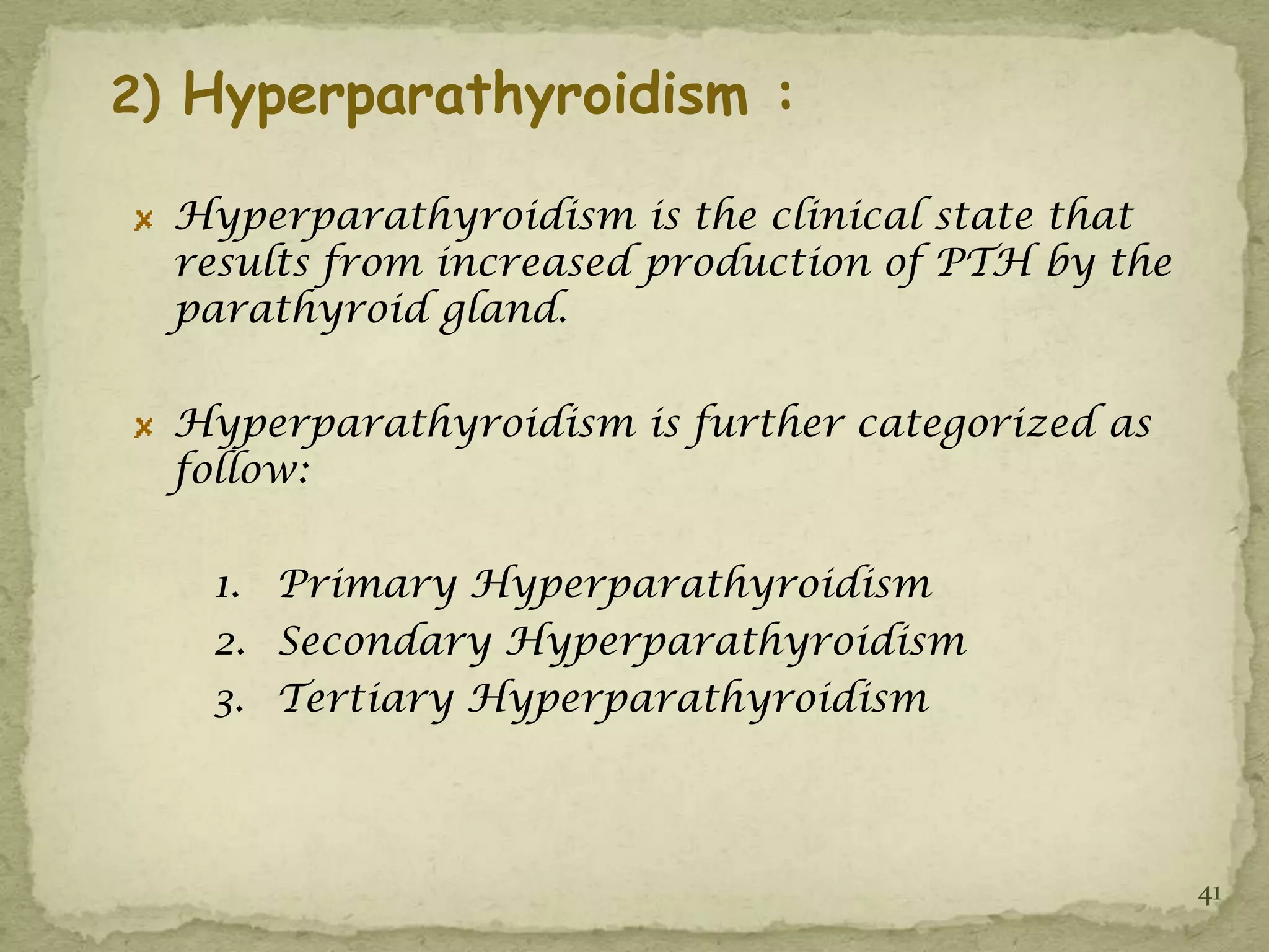 2) Hyperparathyroidism :

  Hyperparathyroidism is the clinical state that
  results from increased production of PTH by the
  parathyroid gland.

  Hyperparathyroidism is further categorized as
  follow:

   1. Primary Hyperparathyroidism
   2. Secondary Hyperparathyroidism
   3. Tertiary Hyperparathyroidism



                                                    41
 