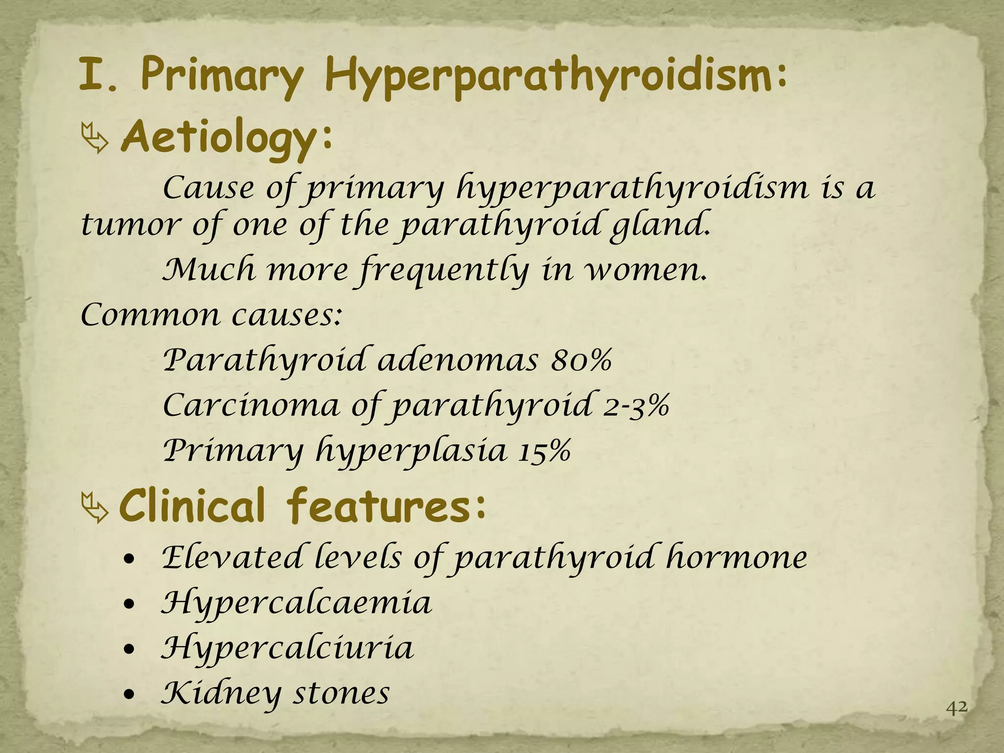 I. Primary Hyperparathyroidism:
 Aetiology:
    Cause of primary hyperparathyroidism is a
tumor of one of the parathyroid gland.
    Much more frequently in women.
Common causes:
    Parathyroid adenomas 80%
    Carcinoma of parathyroid 2-3%
    Primary hyperplasia 15%
 Clinical features:
   Elevated levels of parathyroid hormone
   Hypercalcaemia
   Hypercalciuria
   Kidney stones                               42
 