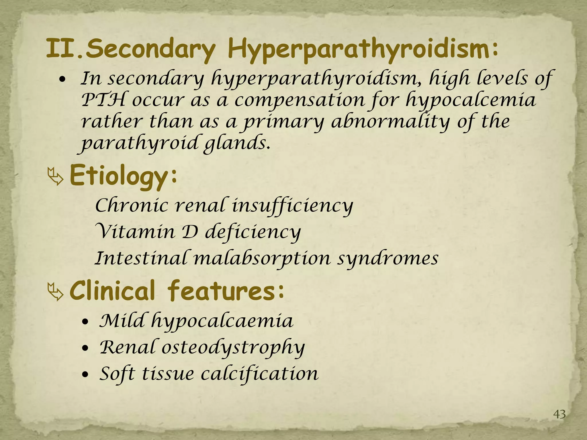 II.Secondary Hyperparathyroidism:
  In secondary hyperparathyroidism, high levels of
   PTH occur as a compensation for hypocalcemia
   rather than as a primary abnormality of the
   parathyroid glands.
 Etiology:
    Chronic renal insufficiency
    Vitamin D deficiency
    Intestinal malabsorption syndromes
 Clinical features:
    Mild hypocalcaemia
    Renal osteodystrophy
    Soft tissue calcification

                                                      43
 