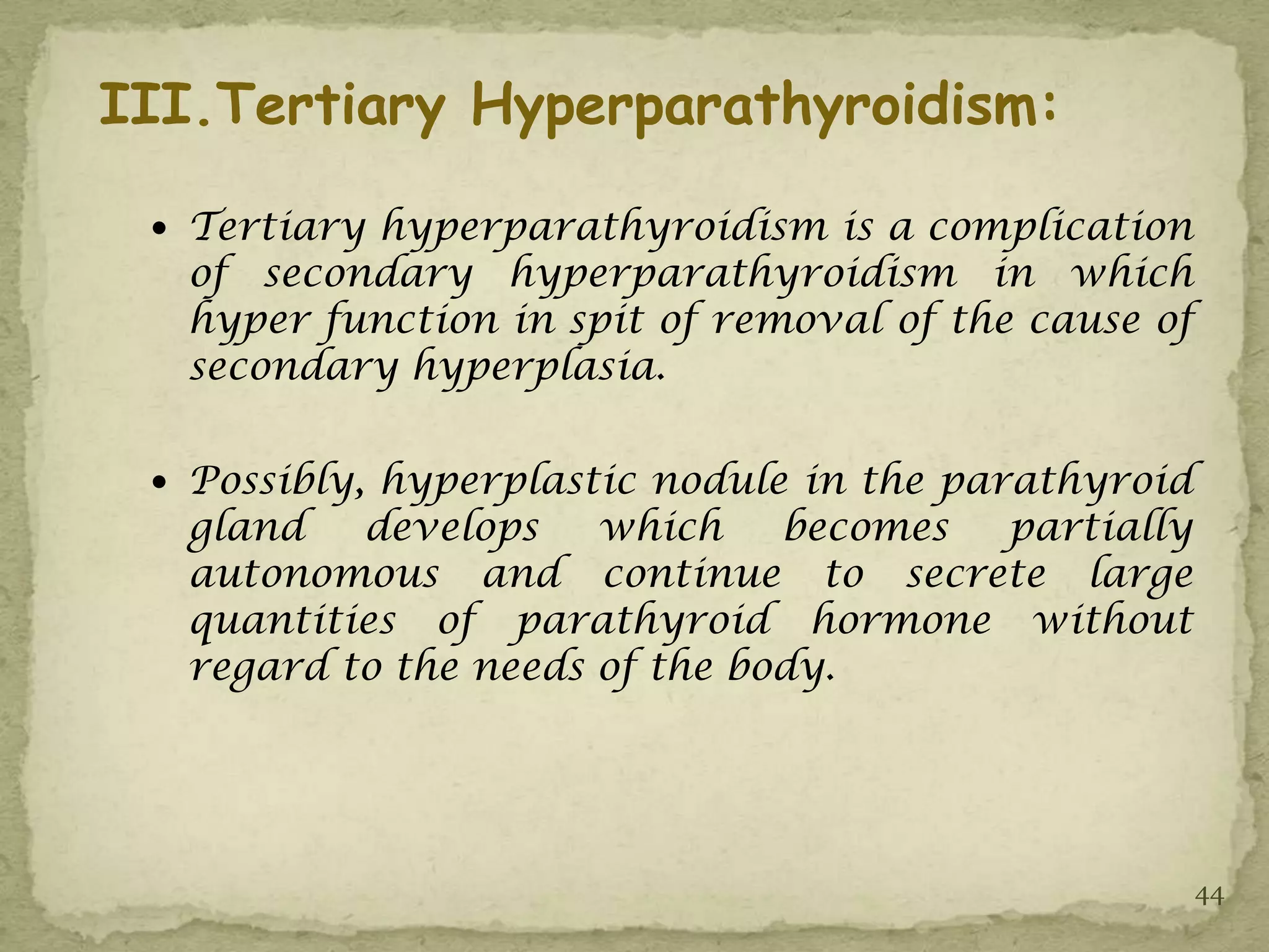 III.Tertiary Hyperparathyroidism:

  Tertiary hyperparathyroidism is a complication
   of secondary hyperparathyroidism in which
   hyper function in spit of removal of the cause of
   secondary hyperplasia.

  Possibly, hyperplastic nodule in the parathyroid
   gland   develops    which    becomes partially
   autonomous and continue to secrete large
   quantities of parathyroid hormone without
   regard to the needs of the body.




                                                       44
 