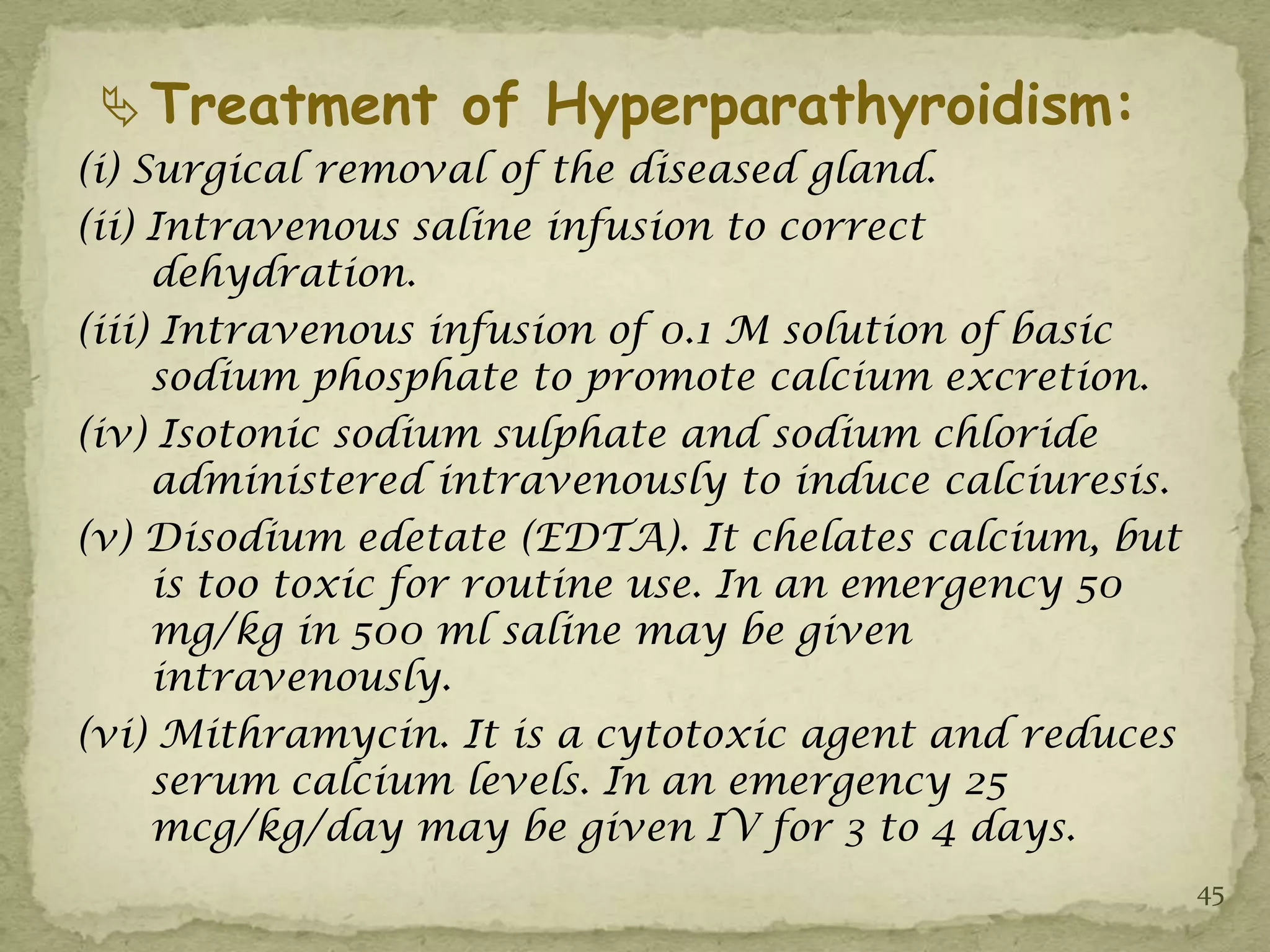  Treatment of Hyperparathyroidism:
(i) Surgical removal of the diseased gland.
(ii) Intravenous saline infusion to correct
     dehydration.
(iii) Intravenous infusion of 0.1 M solution of basic
     sodium phosphate to promote calcium excretion.
(iv) Isotonic sodium sulphate and sodium chloride
     administered intravenously to induce calciuresis.
(v) Disodium edetate (EDTA). It chelates calcium, but
     is too toxic for routine use. In an emergency 50
     mg/kg in 500 ml saline may be given
     intravenously.
(vi) Mithramycin. It is a cytotoxic agent and reduces
     serum calcium levels. In an emergency 25
     mcg/kg/day may be given IV for 3 to 4 days.
                                                         45
 