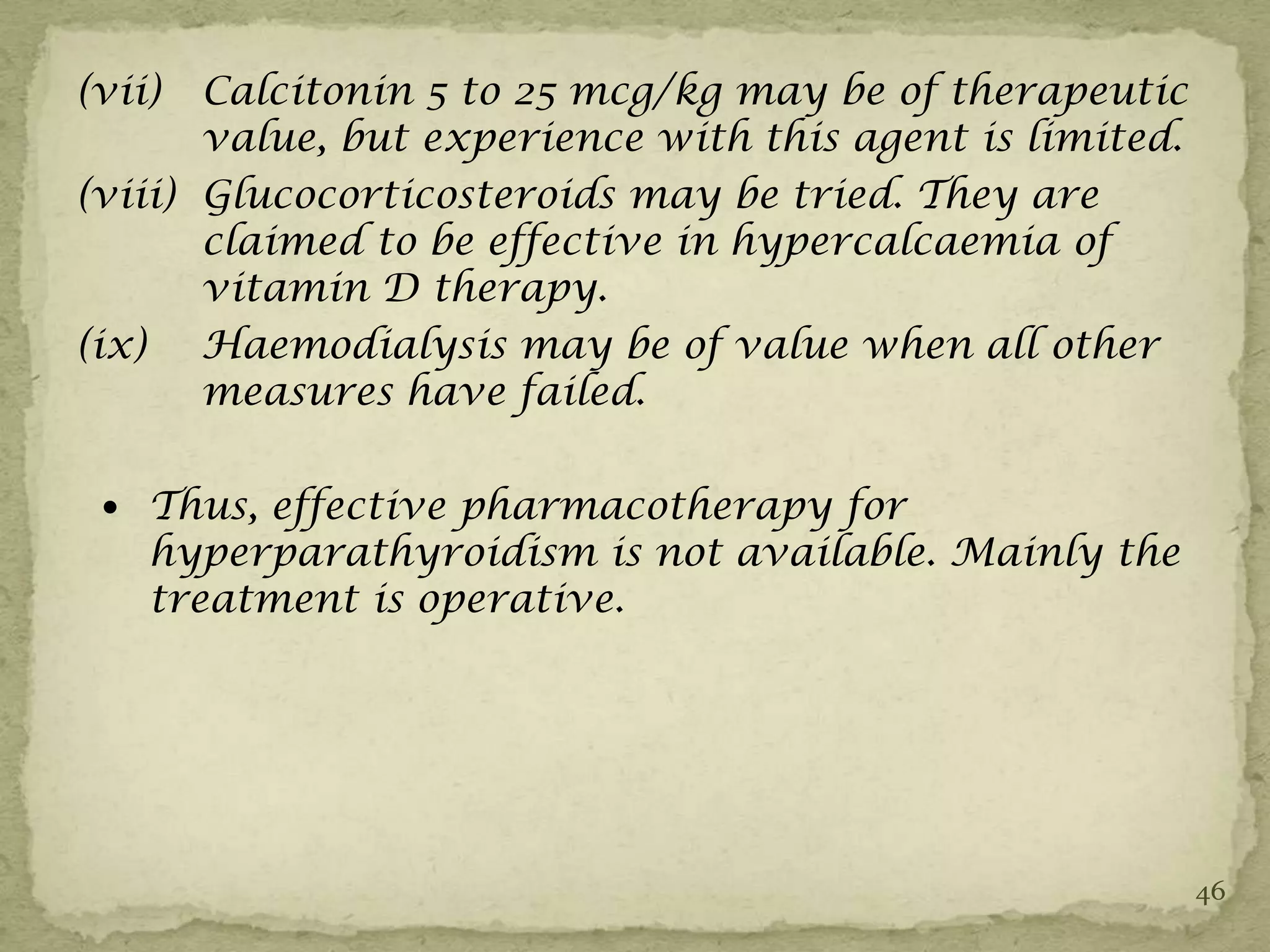 (vii)  Calcitonin 5 to 25 mcg/kg may be of therapeutic
       value, but experience with this agent is limited.
(viii) Glucocorticosteroids may be tried. They are
       claimed to be effective in hypercalcaemia of
       vitamin D therapy.
(ix) Haemodialysis may be of value when all other
       measures have failed.

  Thus, effective pharmacotherapy for
    hyperparathyroidism is not available. Mainly the
    treatment is operative.




                                                           46
 