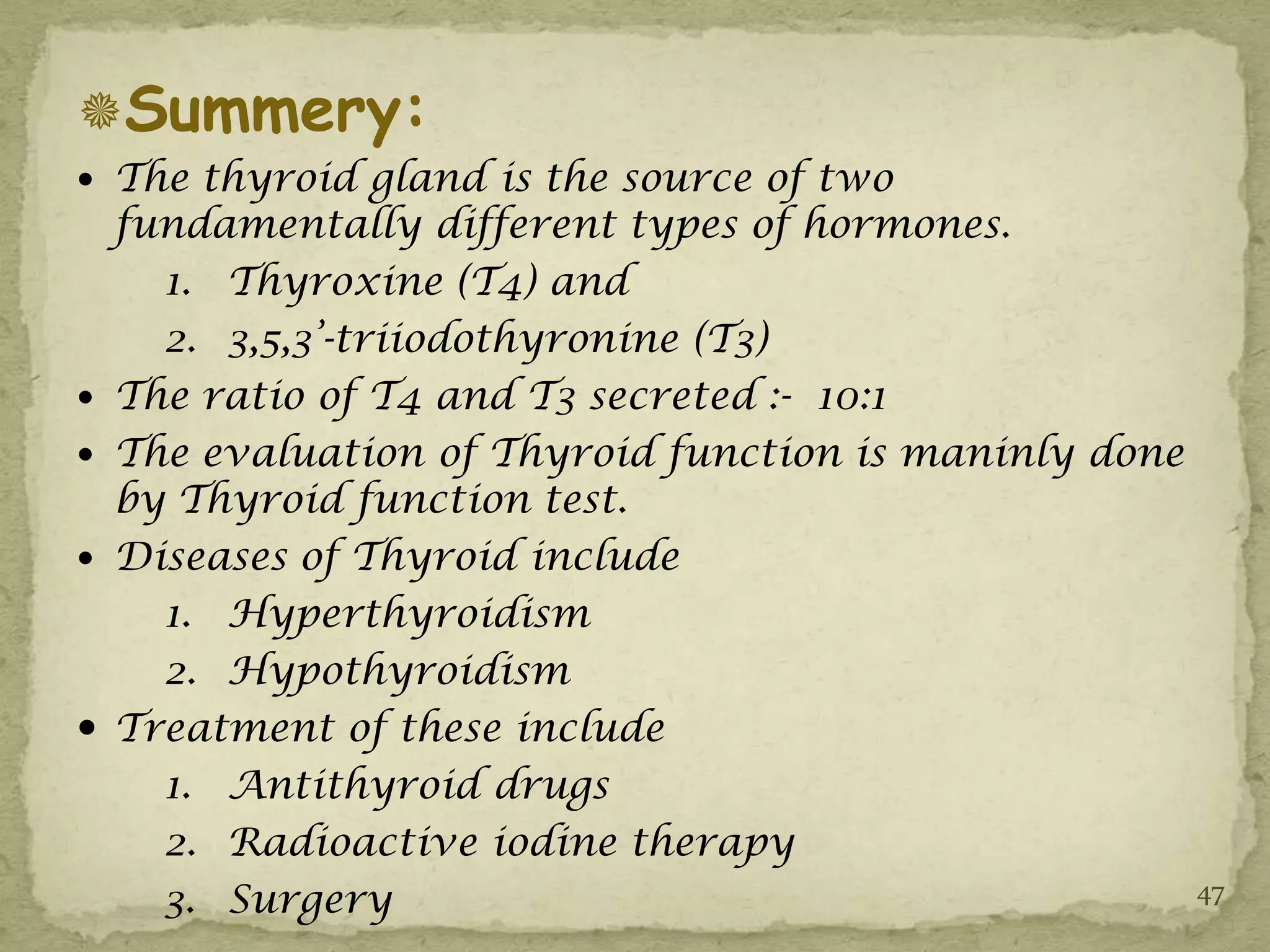 Summery:
 The thyroid gland is the source of two
    fundamentally different types of hormones.
      1. Thyroxine (T4) and
      2. 3,5,3’-triiodothyronine (T3)
   The ratio of T4 and T3 secreted :- 10:1
   The evaluation of Thyroid function is maninly done
    by Thyroid function test.
   Diseases of Thyroid include
      1. Hyperthyroidism
      2. Hypothyroidism
   Treatment of these include
      1. Antithyroid drugs
      2. Radioactive iodine therapy
      3. Surgery                                         47
 