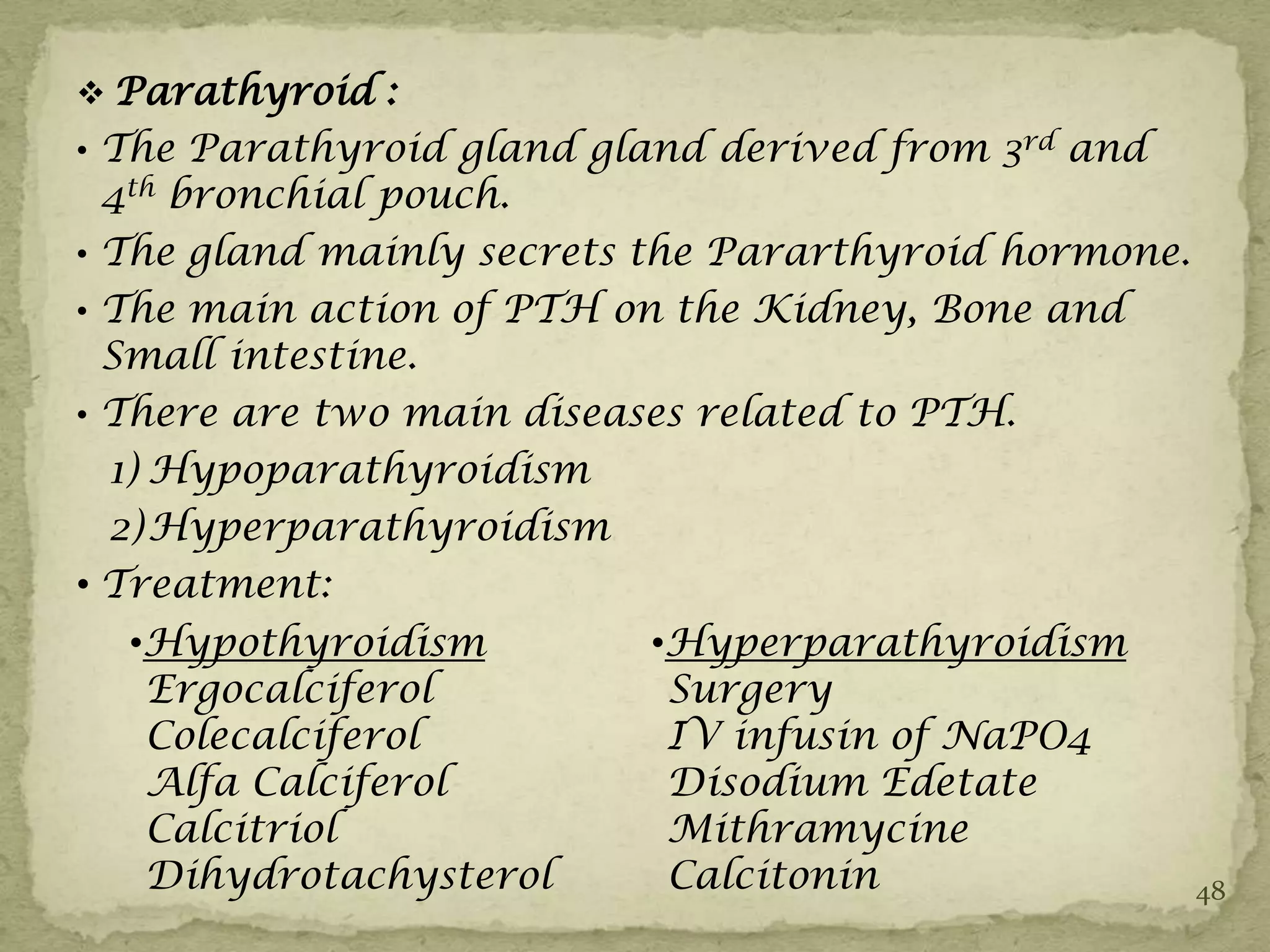  Parathyroid :
• The Parathyroid gland gland derived from 3rd and
  4th bronchial pouch.
• The gland mainly secrets the Pararthyroid hormone.
• The main action of PTH on the Kidney, Bone and
  Small intestine.
• There are two main diseases related to PTH.
  1) Hypoparathyroidism
  2) Hyperparathyroidism
• Treatment:
  •Hypothyroidism         •Hyperparathyroidism
   Ergocalciferol          Surgery
   Colecalciferol          IV infusin of NaPO4
   Alfa Calciferol         Disodium Edetate
   Calcitriol              Mithramycine
   Dihydrotachysterol      Calcitonin                  48
 
