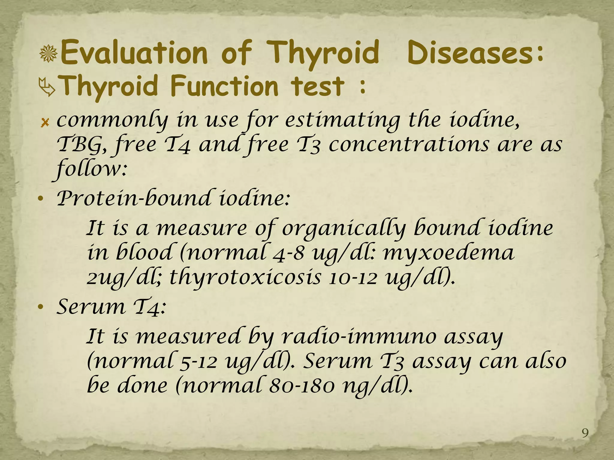Evaluation of Thyroid            Diseases:
Thyroid Function test :
  commonly in use for estimating the iodine,
  TBG, free T4 and free T3 concentrations are as
  follow:
• Protein-bound iodine:
     It is a measure of organically bound iodine
     in blood (normal 4-8 ug/dl: myxoedema
     2ug/dl; thyrotoxicosis 10-12 ug/dl).
• Serum T4:
     It is measured by radio-immuno assay
     (normal 5-12 ug/dl). Serum T3 assay can also
     be done (normal 80-180 ng/dl).

                                                    9
 