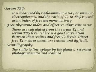 •Serum TBG:
     It is measured by radio-immuno assay or immuno
     electrophoresis, and the ratio of T4 to TBG is used
     as an index of free hormone activity.
• Free thyroxine index and effective thyroxine ratio:
     These are calculated from the serum T4 and
     serum TBG level. There is a good correlation
     between these values and free T4 levels. Direct
     free T4 measurement are tedious and difficult.
• Scintillography:
     The radio iodine uptake by the gland is recorded
     photographically and scanned.



                                                      10
 