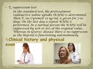 • T3 suppression test:
     In the standard test, the pretreatment
     radioactive iodine uptake (RAIU) is determined.
     Then T3 (as Cytomel) 25 ug tid, is given for 7-10
     days. On the last day a repeat RAIU is
     performed. In a normal person the RAIU will be
     suppressed by 50% or less of the original value.
     Whereas in Graves’ disease there is no suppresion
     as the thyroid is functioning autonomously.
Clinical history and physical
examination :



                                                         11
 