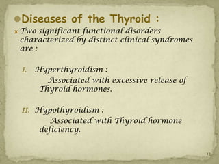 Diseases of the Thyroid :
 Two significant functional disorders
 characterized by distinct clinical syndromes
 are :

 I.   Hyperthyroidism :
         Associated with excessive release of
       Thyroid hormones.

 II. Hypothyroidism :
          Associated with Thyroid hormone
       deficiency.


                                                13
 