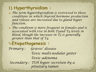 1) Hyperthyroidism :
 The term hyperthyroidism is restricted to those
 conditions in which thyroid hormone production
 and release are increased due to gland hyper
 function.
 The condition is more frequent in females and is
 associated with rise in both T3and T4 levels in
 blood, though the increase in T3 is generally
 greater than that of T4.
Etiopathogenesis :
Primary :   Graves’ disease
            Toxic multi-nodular goiter
            Toxic adenoma
Secondary : TSH hyper secretion by a
            pituitary tumor                         14
 