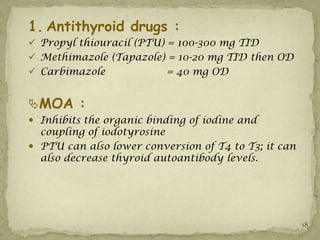1. Antithyroid drugs :
 Propyl thiouracil (PTU) = 100-300 mg TID
 Methimazole (Tapazole) = 10-20 mg TID then OD
 Carbimazole             = 40 mg OD


MOA :
 Inhibits the organic binding of iodine and
  coupling of iodotyrosine
 PTU can also lower conversion of T4 to T3; it can
  also decrease thyroid autoantibody levels.




                                                      18
 