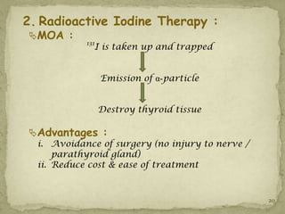 2. Radioactive Iodine Therapy :
MOA :
            131
              I is taken up and trapped


                  Emission of α-particle


                  Destroy thyroid tissue

Advantages :
  i. Avoidance of surgery (no injury to nerve /
      parathyroid gland)
  ii. Reduce cost & ease of treatment


                                                  20
 
