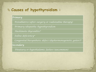  Causes of hypothyroidism :

  Primary

   Postablative (after surgery or radioiodine therapy)

   Primary idiopathic hypothyroidism

   Hashimoto thyroiditis*

   Iodine deficiency*

   Congenital biosynthetic defect (dyshormonogenetic goiter)*

  Secondary

    Pituitary or hypothalamic failure (uncommon)




                                                                24
 