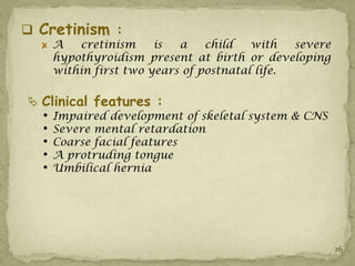  Cretinism :
      A   cretinism     is  a    child   with   severe
      hypothyroidism present at birth or developing
      within first two years of postnatal life.

 Clinical features :
  •   Impaired development of skeletal system & CNS
  •   Severe mental retardation
  •   Coarse facial features
  •   A protruding tongue
  •   Umbilical hernia




                                                         26
 