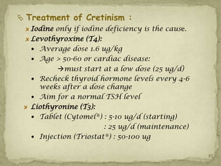  Treatment of Cretinism :
   Iodine only if iodine deficiency is the cause.
   Levothyroxine (T4):
    Average dose 1.6 ug/kg
    Age > 50-60 or cardiac disease:
          must start at a low dose (25 ug/d)
    Recheck thyroid hormone levels every 4-6
     weeks after a dose change
    Aim for a normal TSH level
   Liothyronine (T3):
    Tablet (Cytomel®) : 5-10 ug/d (starting)
                        : 25 ug/d (maintenance)
    Injection (Triostat®) : 50-100 ug


                                                    27
 