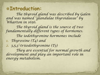 Introduction:
      The thyroid gland was described by Galen
and was named "glandulae thyroidaeae" by
Wharton in 1656.
      The thyroid gland is the source of two
fundamentally different types of hormones.
      The iodothyronine hormones include
1. Thyroxine (T4) and
2. 3,5,3’-triiodothyronine (T3)
      They are essential for normal growth and
development and play an important role in
energy metabolism.


                                                 3
 
