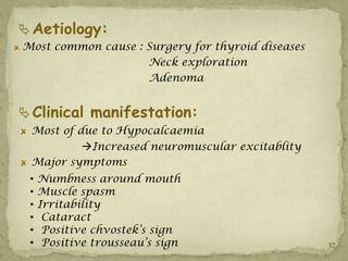  Aetiology:
Most common cause : Surgery for thyroid diseases
                    Neck exploration
                    Adenoma


 Clinical manifestation:
 Most of due to Hypocalcaemia
          Increased neuromuscular excitablity
 Major symptoms
 •   Numbness around mouth
 •   Muscle spasm
 •   Irritability
 •    Cataract
 •    Positive chvostek’s sign
 •    Positive trousseau’s sign                    37
 