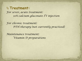  Treatment:
For sever, acute treatment:
     10% calcium gluconate IV injection

For chronic treatment:
     PTH therapy (not currently practised)

Maintenance treatment:
    Vitamin D preparations




                                             38
 