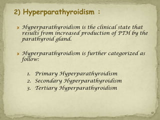 2) Hyperparathyroidism :

  Hyperparathyroidism is the clinical state that
  results from increased production of PTH by the
  parathyroid gland.

  Hyperparathyroidism is further categorized as
  follow:

   1. Primary Hyperparathyroidism
   2. Secondary Hyperparathyroidism
   3. Tertiary Hyperparathyroidism



                                                    41
 