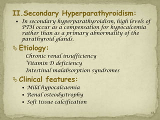 II.Secondary Hyperparathyroidism:
  In secondary hyperparathyroidism, high levels of
   PTH occur as a compensation for hypocalcemia
   rather than as a primary abnormality of the
   parathyroid glands.
 Etiology:
    Chronic renal insufficiency
    Vitamin D deficiency
    Intestinal malabsorption syndromes
 Clinical features:
    Mild hypocalcaemia
    Renal osteodystrophy
    Soft tissue calcification

                                                      43
 