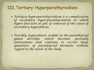 III.Tertiary Hyperparathyroidism:

  Tertiary hyperparathyroidism is a complication
   of secondary hyperparathyroidism in which
   hyper function in spit of removal of the cause of
   secondary hyperplasia.

  Possibly, hyperplastic nodule in the parathyroid
   gland   develops    which    becomes partially
   autonomous and continue to secrete large
   quantities of parathyroid hormone without
   regard to the needs of the body.




                                                       44
 