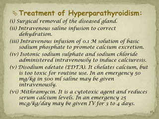  Treatment of Hyperparathyroidism:
(i) Surgical removal of the diseased gland.
(ii) Intravenous saline infusion to correct
     dehydration.
(iii) Intravenous infusion of 0.1 M solution of basic
     sodium phosphate to promote calcium excretion.
(iv) Isotonic sodium sulphate and sodium chloride
     administered intravenously to induce calciuresis.
(v) Disodium edetate (EDTA). It chelates calcium, but
     is too toxic for routine use. In an emergency 50
     mg/kg in 500 ml saline may be given
     intravenously.
(vi) Mithramycin. It is a cytotoxic agent and reduces
     serum calcium levels. In an emergency 25
     mcg/kg/day may be given IV for 3 to 4 days.
                                                         45
 