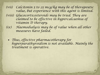 (vii)  Calcitonin 5 to 25 mcg/kg may be of therapeutic
       value, but experience with this agent is limited.
(viii) Glucocorticosteroids may be tried. They are
       claimed to be effective in hypercalcaemia of
       vitamin D therapy.
(ix) Haemodialysis may be of value when all other
       measures have failed.

  Thus, effective pharmacotherapy for
    hyperparathyroidism is not available. Mainly the
    treatment is operative.




                                                           46
 