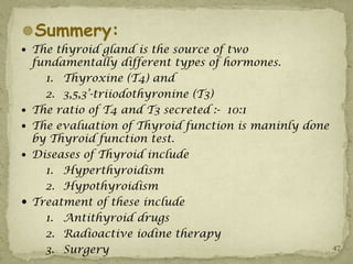 Summery:
 The thyroid gland is the source of two
    fundamentally different types of hormones.
      1. Thyroxine (T4) and
      2. 3,5,3’-triiodothyronine (T3)
   The ratio of T4 and T3 secreted :- 10:1
   The evaluation of Thyroid function is maninly done
    by Thyroid function test.
   Diseases of Thyroid include
      1. Hyperthyroidism
      2. Hypothyroidism
   Treatment of these include
      1. Antithyroid drugs
      2. Radioactive iodine therapy
      3. Surgery                                         47
 