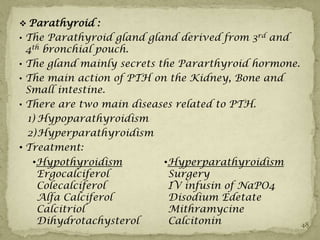  Parathyroid :
• The Parathyroid gland gland derived from 3rd and
  4th bronchial pouch.
• The gland mainly secrets the Pararthyroid hormone.
• The main action of PTH on the Kidney, Bone and
  Small intestine.
• There are two main diseases related to PTH.
  1) Hypoparathyroidism
  2) Hyperparathyroidism
• Treatment:
  •Hypothyroidism         •Hyperparathyroidism
   Ergocalciferol          Surgery
   Colecalciferol          IV infusin of NaPO4
   Alfa Calciferol         Disodium Edetate
   Calcitriol              Mithramycine
   Dihydrotachysterol      Calcitonin                  48
 